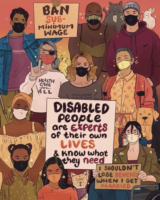 Digital illustration of a large group of disabled people of different ethnicities, ages, sizes, and genders wearing face masks. Among the crowd are service and emotional support animals. There’s two smaller protest signs that read, ‘I shouldn’t lose benefits when I get married.’ And ‘ban subminimum wage’ the main sign reads, ‘disabled people are expert of their own lives and know what they need.’
