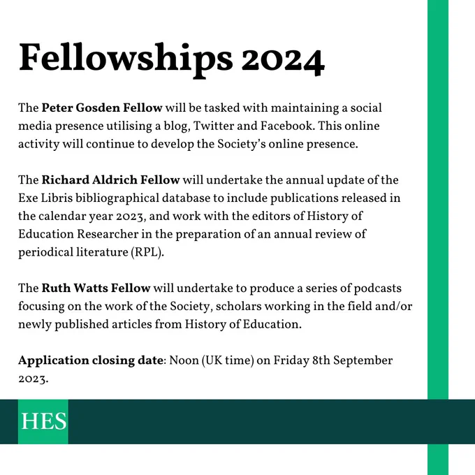 Title: Fellowships 2024

Summaries of roles:

The Peter Gosden Fellow will be tasked with maintaining a social media presence utilising a blog, Twitter and Facebook. This online activity will continue to develop the Society’s online presence.

The Richard Aldrich Fellow will undertake the annual update of the Exe Libris bibliographical database to include publications released in the calendar year 2023, and work with the editors of History of Education Researcher in the preparation of an annual review of periodical literature (RPL).

The Ruth Watts Fellow will undertake to produce a series of podcasts focusing on the work of the Society, scholars working in the field and/or newly published articles from History of Education.

Application closing date: Noon (UK time) on Friday 8th September 2023.

History of education Society logo.