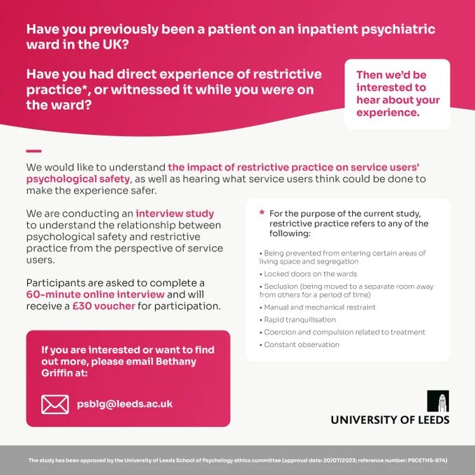 Have you previously been a patient on an inpatient psychiatric ward in the UK? Have you had direct experience of restrictive practice, or witnessed it while you were on the ward? Then we’d be interested to hear about your experience.

For the current study, restrictive practice is:
• Being prevented from entering certain areas of living space and segregation
• Locked doors on the wards
• Seclusion (being moved to a separate room away from others for a period of time)
• Manual and mechanical restraint
• Rapid tranquilisation
• Coercion and compulsion related to treatment
• Constant observation

We would like to understand the impact of restrictive practice on service users’ psychological safety, as well as hearing what service users think could be done to make the experience safer.

Participants are asked to complete a 60-minute online interview and will receive a £30 voucher.

If you are interested or want to know more, please email Bethany Griffin at psblg@leeds.ac.uk

