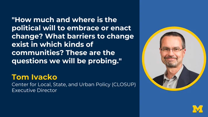 "How much and where is the political will to embrace or enact change? What barriers to change exist in which kinds of communities? These are the questions we will be probing." Tom Ivacko, Center for Local, State, and Urban Policy (CLOSUP) Executive Director