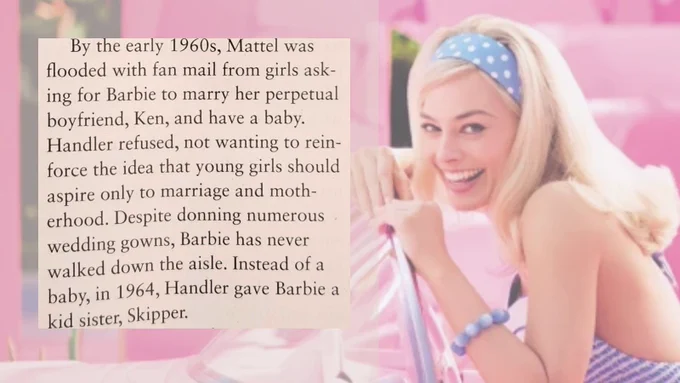 Background: a still from the Barbie movie (with Margot Robbie). Foreground: a quote from the article which states: ”By the early 1960s, Mattel was flooded with fan mail from girls asking for Barbie to marry her perpetual boyfriend, Ken, and have a baby. Handler refused, not wanting to reinforce the idea that young girls should aspire only to marriage and motherhood. Despite donning numerous wedding gowns, Barbie has never walked down the aisle. Instead of a baby, in 1964, Handler gave Barbie a kid sister, Skipper.”