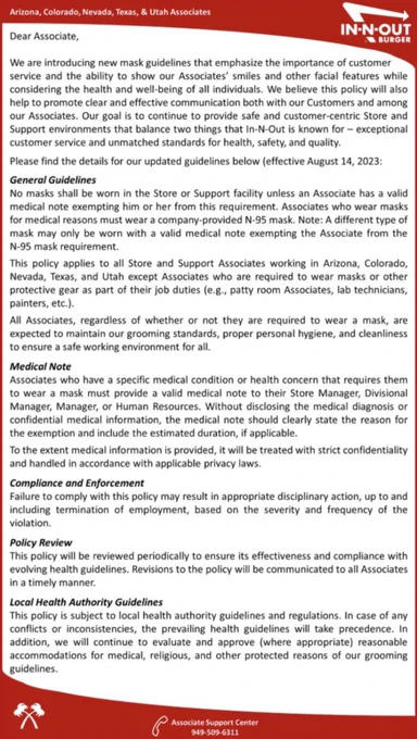 General Guidelines
No masks shall be worn in the Store or Support facility unless an Associate has a valid medical note exempting him or her from this requirement. Associates who wear masks for medical reasons must wear a company-provided N-95 mask. Note: A different type of mask may only be worn with a valid medical note exempting the Associate from the N-95 mask requirement.
This policy applies to all Store and Support Associates working in Arizona, Colorado, Nevada, Texas, and Utah except Associates who are required to wear masks or other protective gear as part of their job duties (e.g., patty room Associates, lab technicians, painters, etc.).