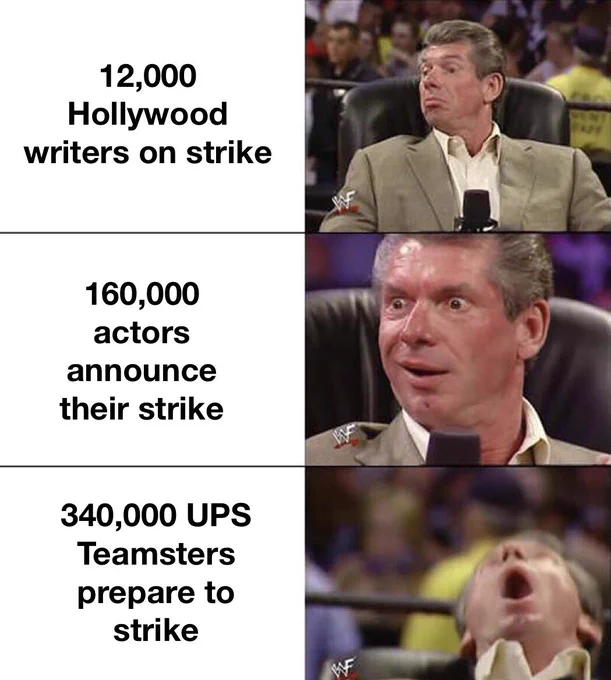 That WWE guy looking approvingly at 12.000 Hollywood writers on strike, then getting excited at 160,000 actors announce their strike, then losing it 340,000 ups remasters preparing to strike