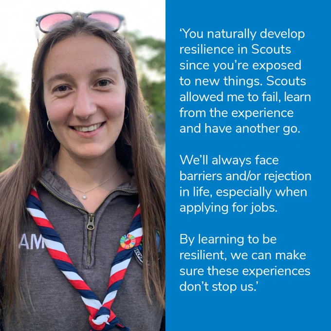 'You naturally develop resilience in Scouts since you're exposed to new things. Scouts allowed me to fail, learn from the experience and have another go. 

We'll always face barriers and/or rejection in life, especially when applying for jobs.

By learning to be resident, we can make sure these experiences don't stop us.'