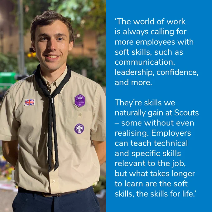 'The world of work is always calling for more employees with soft skills, such as communication, leadership, confidence and more.

They're skills we naturally gain at Scouts - some without even realising. Employers can teach technical and specific skills relevant to the job, but what takes longer to learn are the soft skills, the skills for life.'