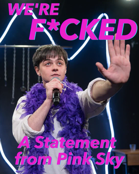 A production photo of a performer with their hand raised towards the camera, wearing a white top & purple feather boa, speaking into a mic. Overlaid text in neon pink reads: We’re F*cked: A Statement from Pink Sky. A pink & purple gradient background with a white text box overlaid. A title reads: ‘Rapture is not going to Edinburgh’. A body of black text below reads: 
We recently received the difficult news that our funding application to the Arts Council was unsuccessful; this comes as a devastating blow to us as an emerging company without core funding or financial reserves. As such, we have chosen to cancel our upcoming run of Rapture at the Edinburgh Festival Fringe. Rapture is a show with the world of goodwill behind it; a skilled Cast, a committed Creative Team, a ton of brilliant word of mouth and a slew of enthusiastic 4 & 5 star Reviews. That said, with all the love in the world, it’s simply not possible to deliver a project of this scale without the requisite funding in place.