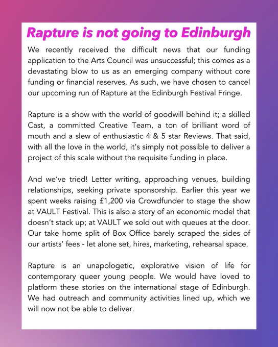 And we’ve tried! Letter writing, approaching venues, building relationships, seeking private sponsorship. Earlier this year we spent weeks raising £1,200 via Crowdfunder to stage the show at VAULT Festival. This is also a story of an economic model that doesn’t stack up; at VAULT we sold out with queues at the door. Our take home split of Box Office barely scraped the sides of our artists’ fees - let alone set, hires, marketing, rehearsal space.
Rapture is an unapologetic, explorative vision of life for contemporary queer young people. We would have loved to platform these stories on the international stage of Edinburgh. We had outreach and community activities lined up, which we will now not be able to deliver.
Making theatre in the current climate in the UK is a game of risk and reward - we chose to invest in the potential of this project, and in this instance it didn’t pay off. Now, we need to raise the fees associated with cancellation, north of £3,500, if we are to keep our heads