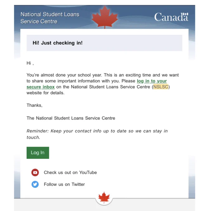 Email from the national student loan service centre with subject like “Hi! Just checking in!”

Body of email:

Hi ,

You’re almost done your school year. This is an exciting time and we want to share some important information with you. Please log in to your secure inbox on the National Student Loans Service Centre (NSLSC) website for details.



	
	
Thanks, 
NSLSC