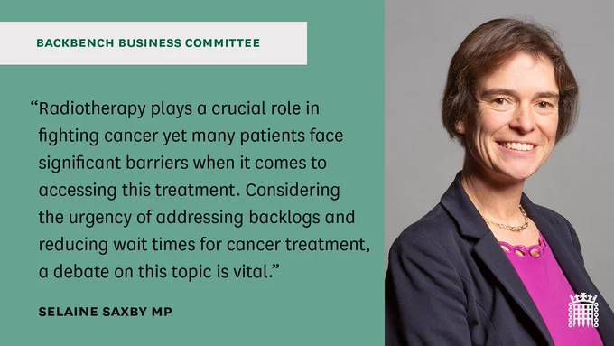 Official portrait of Selaine Saxby MP on the right.

Black text on green background on the right which says:

“Radiotherapy, plays a crucial role in fighting cancer yet many patients in the UK face significant barriers when it comes to accessing this treatment.  Considering the urgency of addressing backlogs and reducing wait times for cancer treatment, a debate on this topic is vital.”

Selaine Saxby MP