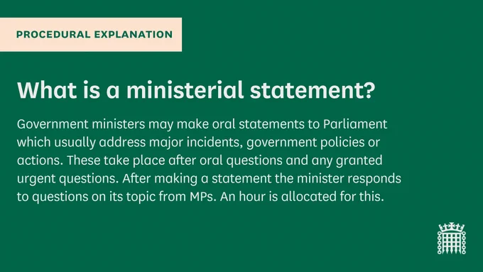 Procedural Explanation: What is a ministerial statement?

Government ministers may make oral statements to Parliament which usually address major incidents, government policies or actions. These take place after oral questions and any granted urgent questions. After making a statement the minister responds to questions on its topic from MPs. An hour is allocated for this. 