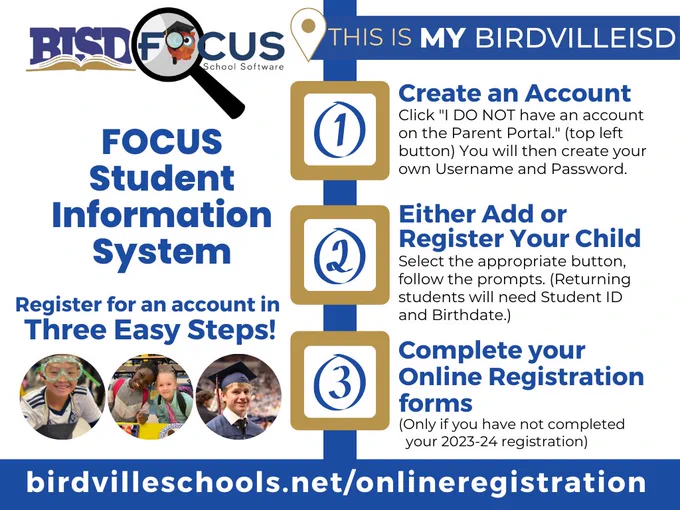 BISD has transitioned to a new student information system (SIS) for 2023-24. If you completed your child’s registration in Skyward before July 12, your data was retained and transferred to the new system. However, the new SIS, Focus, will require all families to create new account for 2023-24. It is a simple three step process!

Get started today! Visit https://www.birdvilleschools.net/focusregistration 
Create an Account 
Click "I DO NOT have an account on the Parent Portal." (top left button) You will then create your own Username and Password.

2. Either Add or Register Your Child
Select the appropriate button, follow the prompts. (Returning students will need Student ID and Birthdate.)

3. Complete your Online Registration forms
(Only if you have not completed your 2023-24 registration)