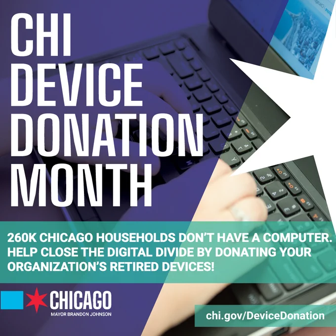 Graphic ID: Image shows person using a laptop. Text reads, “Chi Device Donation Month. 260K Chicago households don’t have a computer. Help close the digital divide by donating your organization’s retired devices!” Website address reads: chi.gov/DeviceDonation