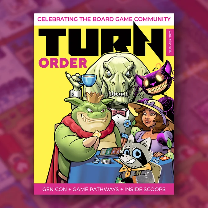 Turn Order Magazine Cover Illustrated by Darren Calvert 
A T-Rex holding a tea cup with pinky up from Dinosaur Tea Party, Cheshire Cat from Wonderlands War, woman flanked by green pod characters from Wild Gardens, Roger the racoon Vagabond from Root, and King Croak from Boss Monster sitting at a table playing Tribes of the Wind

The Magazine cover has "celebrating the board game community" banner at the top and "Gen Con   Game Pathways   Inside Scoops" banner at the bottom
