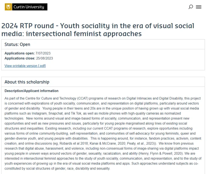 2024 RTP round - Youth sociality in the era of visual social media: intersectional feminist approaches

Status: Open
Applications open: 7/07/23
Applications close: 25/08/23

View printable version [.pdf]
About this scholarship
Description/Applicant information
As part of the Centre for Culture and Technology (CCAT) programs of research on Digital Intimacies and Digital Disability, this project is concerned with explorations of youth sociality, communication, and representation on digital platforms, particularly around vectors of gender and dis/ability.  Young people in their teens and 20s are in the unique position of having grown up with visual social media platforms such as Instagram, Snapchat, and Tik Tok, as well as mobile phones with high-quality cameras as normalized technologies.  New norms around visual and image-based forms of sociality, communication, and representation present new opportunities and well as new pressures and issues, particularly for young people marginalis