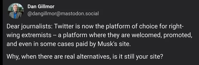 Dan Gillmor:

Dear journalists: Twitter is now the platform of choice for right-wing extremists -- a platform where they are welcomed, promoted, and even in some cases paid by Musk's site. 

Why, when there are real alternatives, is it still your site?