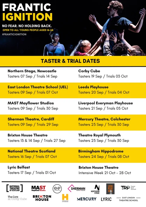 Taster and Trial Dates:

Northern Stage, Newcastle: Tasters 7th September, Trials 14th September

East London Theatre School: Tasters 9th September, Trials 7th October

MAST Mayflower Studios: Tasters 9th September, Trials 30th September

Sherman Theatre, Cardiff: Tasters 9th September, Trials 29th September

Brixton House Theatre: Tasters 13th and 14th September, Trials 27th September

National Theatre Scotland: Tasters 16th September, Trials 7th October

Lyric Belfast: Tasters 17th September, Trials 1st October

Corby Cube: Tasters 19th September, Trials 3rd October 

Leeds Playhouse: Tasters 20th September, Trials 4th October

Liverpool Everyman Playhouse: Tasters 21st September, Trials 5th October

Mercury Theatre, Colchester: Tasters 23rd September, Trials 30th September

Theatre Royal Plymouth: Tasters 23rd September, Trials 30th September

Birmingham Hippodrome: Tasters 24th September, Trials 8th October

Brixton House Theatre: Intensive Week: 21st October to 28th October 