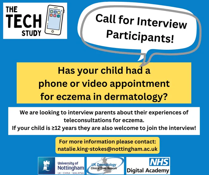 The TECH Study are looking for interview participants to talk about teleconsultations for paediatric eczema. If you are a parent and have had a phone or video dermatology appointment for your child's eczema we would love to hear your experiences. Young people age 12  years can also take part alongside a parent! If interested, please contact natalie.king-stokes@nottingham.ac.uk for more information.