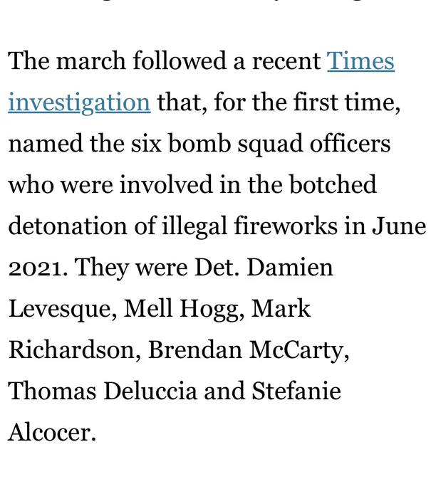 The march followed a recent Times investigation that, for the first time, named the six bomb squad officers who were involved in the botched detonation of illegal fireworks in June 2021. They were Det. Damien Levesque, Mell Hogg, Mark Richardson, Brendan McCarty, Thomas Deluccia and Stefanie Alcocer.