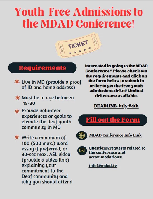 Words on flyer: "Youth Free Admissions to the MDAD Conference."  A ticket image is seen below the title. Under "Requirements.": "Live in MD (provide proof of ID and home address), Must be in age between 18-30, Provide volunteer experiences or goals to elevate the deaf youth community in MD, and Write a minimum of 100 (500 max.) word essay if preferred, or 30-sec max. ASL video (provide a video link) explaining your commitment to the Deaf community and why you should attend." 

"Interested in going to the MDAD Conference? Please check out the requirements and click on the form below to submit in order to get the free youth admissions ticket! Limited tickets are available." In the bold black font with the underline font below that statement: "DEADLINE: July 24th." Fill out the Form." 

"Questions to the MDAD Conference: mdadconference@mdad.tv" and "Questions to accommodations: registration@mdad.tv."
