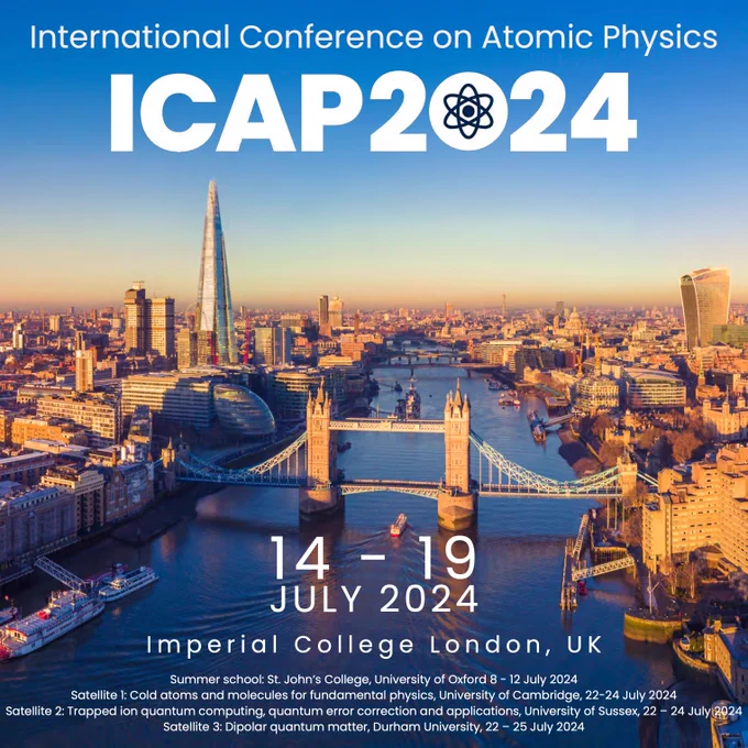 Flyer advertising ICAP 2024. White text is superimposed on a photo of London as viewed along the River Thames. The text reads: International Conference on Atomic Physics ICAP 2024, 14-19 July 2024 Imperial College London, UK. Summer school: St. John’s College, University of Oxford 8 - 12 July 2024 Satellite 1: Cold atoms and molecules for fundamental physics, University of Cambridge, 22-24 July 2024. Satellite 2: Trapped ion quantum computing, quantum error correction and applications, University of Sussex, 22 – 24 July 2024. Satellite 3: Dipolar quantum matter, Durham University, 22 – 25 July 2024.