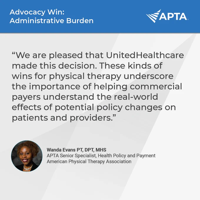 Advocacy Win: Administrative Burden. “We are pleased that UnitedHealthcare made this decision. These kinds of wins for physical therapy underscore the importance of helping commercial payers understand the real-world effects of potential policy changes on patients and providers.” Wanda Evans PT, DPT, MHS,