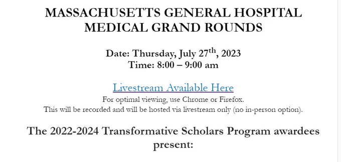 MASSACHUSETTS GENERAL HOSPITAL
MEDICAL GRAND ROUNDS
Date: Thursday, July 27th, 2023
Time: 8:00 – 9:00 am

Livestream Available Here

For optimal viewing, use Chrome or Firefox.

This will be recorded and will be hosted via livestream only (no in-person option).

The 2022-2024 Transformative Scholars Program awardees present: