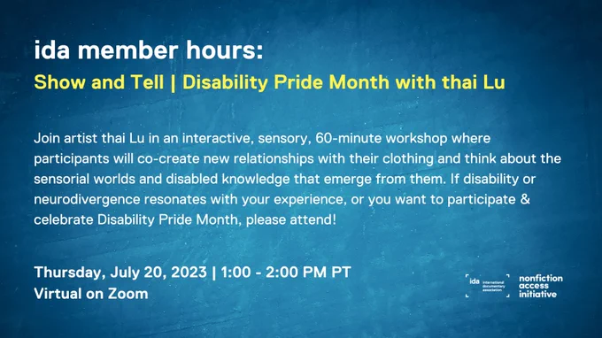 Navy blue flier for IDA member hours: Show and Tell | Disability Pride Month with thai Lu. Join artist thai Lu in an interactive, sensory, 60-minute workshop where participants will co-create new relationships with their clothing and think about the sensorial worlds and disabled knowledge that emerge from them. If disability or neurodivergence resonates with your experience, or you want to participate & celebrate Disability Pride Month, please attend! Thursday, July 20, 2023 | 1:00 - 2:00 PM PT. Virtual on Zoom.