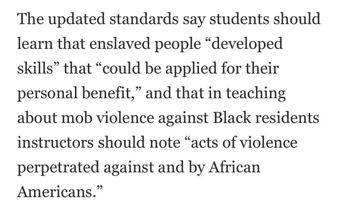 A screenshot from the below article reading 

“The updated standards say students should learn that enslaved people “developed skills” that “could be applied for their personal benefit,” and that in teaching about mob violence against Black residents instructors should note “acts of violence perpetrated against and by African Americans.”
