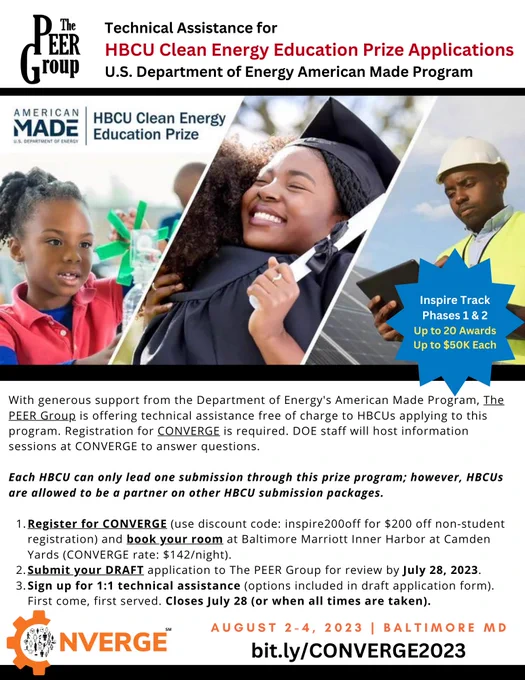 HBCU Clean Energy Education Prize

With generous support from the Department of Energy's American Made Program, The PEER Group is offering technical assistance free of charge to HBCUs applying to this program. Registration for CONVERGE is required. DOE staff will host information sessions at CONVERGE to answer questions. 

Each HBCU can only lead one submission through this prize program; however, HBCUs are allowed to be a partner on other HBCU submission packages. 

1. Register for CONVERGE (use discount code: inspire200off for $200 off non-student registration) and book your room at Baltimore Marriott Inner Harbor at Camden Yards (CONVERGE rate: $142/night). Website: bit.ly/CONVERGE2023

2. Submit your DRAFT application to The PEER Group for review by July 28, 2023. Link to draft application: bit.ly/DraftPrizeApp

3. Sign up for 1:1 technical assistance (options included in draft application form). First come, first served. Closes July 28 (or when all times are taken).