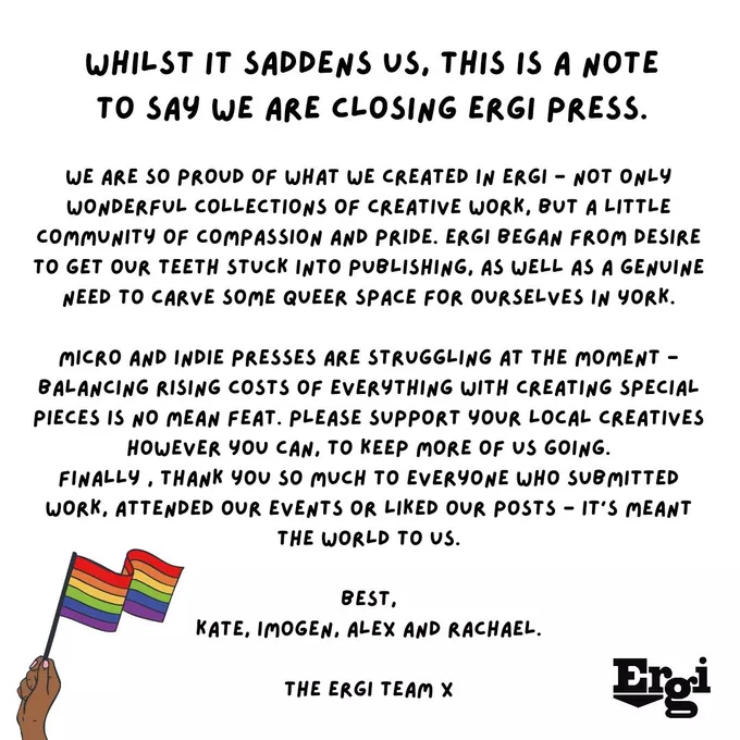 Whilst it saddens us, this is a note to say we are closing Ergi Press. We are so proud of what we created in Ergi - not only wonderful collections of creative work, but a little community of compassion and pride. Ergi began from desire to get our teeth stuck into publishing, as well as a genuine need to carve some queer space for ourselves in York. Micro and indie presses are struggling at the moment - balancing rising costs of everything with creating special pieces is no mean feat. Please support your local creatives however you can, to keep more of us going. Finally, thank you so much to everyone who submitted work, attended our events or liked our posts - it's meant the world to us. Best, Kate, Imogen, Alex and Rachael.