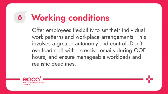 This image shows a white card with rounded corners over a pastel red background. On the card you can see "Working Conditions" in red, next to an EACA Bubble (one of our brand's visual elements) with a 6 in it. Below you can read "Empower employees with flexibility to set their individual work patterns and workplace arrangements which benefit them, their team and their organisation as a whole. Vitally, this involves providing employees with greater autonomy and control, whether in flexible working or in how they manage their role. It also means ensuring that managers don’t overload staff with excessive emails during out-of-office hours, and that people have manageable workloads and realistic deadlines". Underneath is the logo of EACA's Health Communications Council, accompanied by a decorative red line that goes from the left margin of the card to the right side, ending in a red cross.