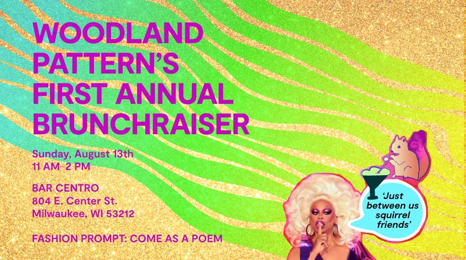Promotional image, blue fading into bright green and bright yellow streaming from the top left corner to bottom right, bright magenta text that reads "Woodland Pattern's First Annual Brunchraiser" and the date, time, and location at the bottom as detailed in the main post. Also "Fashion Prompt: Come as a poem" An image of RuPaul and an illustration of a squirrel drinking a drink with a text bubble reading "Just between us squirrel friends" in the bottom right corner. The background is gold glitter.