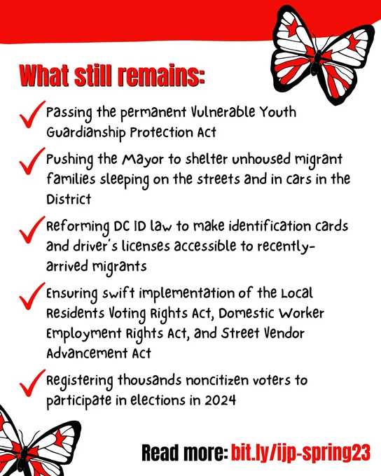 What still remains:
- Passing the permanent Vulnerable Youth Guardianship Protection Amendment Act
- Pushing the Mayor to shelter unhoused migrant families sleeping on the streets and in cars in the District
- Reforming DC ID law to make identification cards and driver’s licenses accessible to recently-arrived migrants
- Ensuring swift implementation of the Local Residents Voting Rights Amendment Act, Domestic Worker Employment Rights Amendment Act, and Street Vendor Advancement Amendment Act
- Registering thousands noncitizen voters to participate in elections in 2024

Read more: bit.ly/ijp-spring23