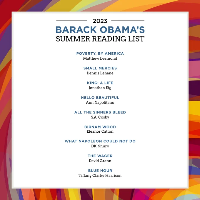 Graphic with President Obama's 2023 Summer Reading List. Here are the books on the list: 

Poverty, by America - Matthew Desmond
Small Mercies - Dennis Lehane
King: A Life - Jonathan Eig
Hello Beautiful - Ann Napolitano
All the Sinners Bleed - S.A. Cosby
Birnam Wood - Eleanor Catton
What Napoleon Could Not Do - DK Nnuro
The Wager - David Grann
Blue Hour - Tiffany Clarke Harrison
