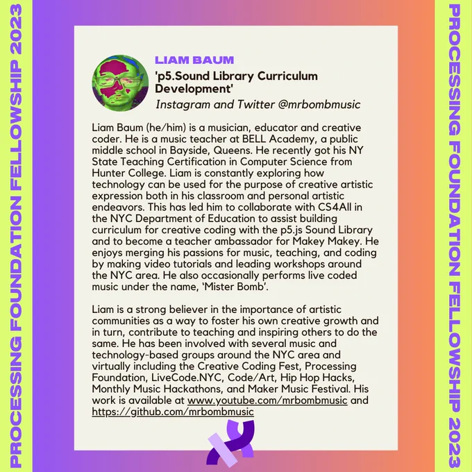 Liam Baum’s bio. It reads, “Liam Baum (he/him) is a musician, educator and creative coder. He is a music teacher at BELL Academy, a public middle school in Bayside, Queens. He recently got his NY State Teaching Certification in Computer Science from Hunter College. Liam is constantly exploring how technology can be used for the purpose of creative artistic expression both in his classroom and personal artistic endeavors. This has led him to collaborate with CS4All in the NYC Department of Education to assist building curriculum for creative coding with the p5.js Sound Library and to become a teacher ambassador for Makey Makey. He enjoys merging his passions for music, teaching, and coding by making video tutorials and leading workshops around the NYC area. He also occasionally performs live coded music under the name, ‘Mister Bomb’. 
Liam is a strong believer in the importance of artistic communities as a way to foster his own creative growth and in turn, contribute to teaching [...]
