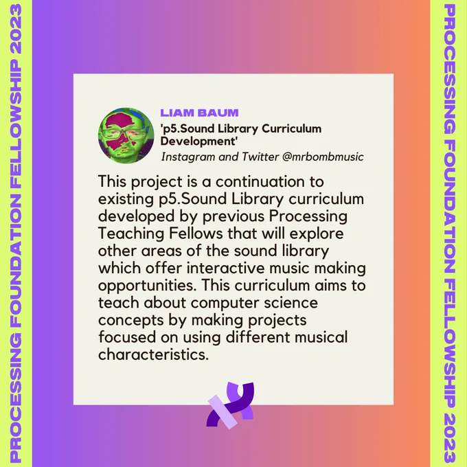 A project description of Liam Baum’s project, ‘p5.Sound Library Curriculum Development’. It reads, “This project is a continuation to existing p5.Sound Library curriculum developed by previous Processing Teaching Fellows that will explore other areas of the sound library which offer interactive music making opportunities. This curriculum aims to teach about computer science concepts by making projects focused on using different musical characteristics.” Their profile photo, name, project title, and social media handles (Instagram and Twitter @mrbombmusic) are at the top of the description. The image and texts sit on top of a purple-orange sunset background, with the text, “Processing Foundation Fellowships 2023” in purple with a lime background at left and right sides of the graphic. The project description is followed by a Processing Foundation logo.
