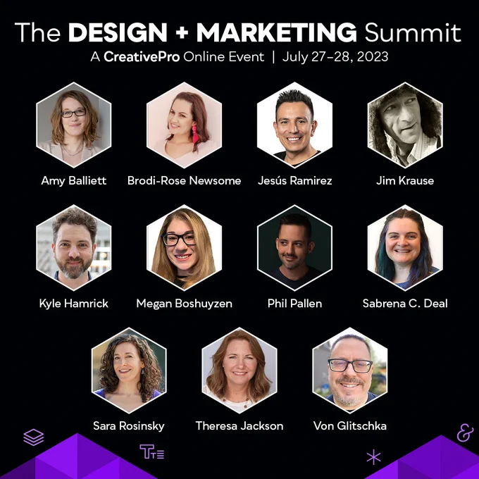 The Design   Marketing Summit -  A CreativePro Online Event, July 27-28, 2023

Headshot photos of all the speakers at the event: Amy Balliett, Brodi-Rose Newsome, Jesús Ramirez, Jim Krause, Kyle Hamrick, Megan Boshuyzen, Phil Pallen, Sabrena C. Deal, Sara Rosinsky, Theresa Jackson, Von Glitschka