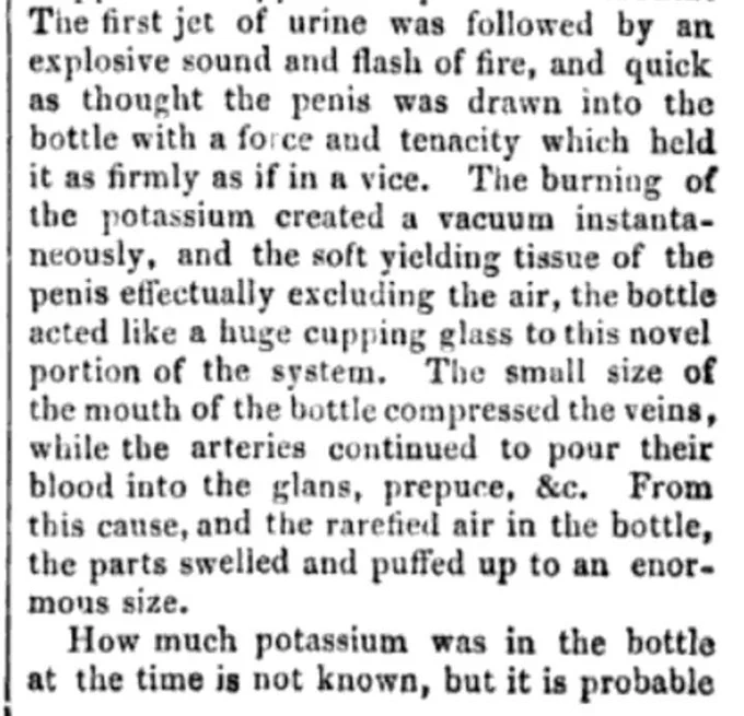The first jet of urine was followed by an explosive sound and a flash of fire, and quick as a thought the penis was drawn into the bottle with a force and tenacity which held it as firmly as if in a vice. The burning of the potassium created a vacuum instantaneously, and the soft, yielding tissue of the penis effectually excluded the air, the bottle acted like a huge cupping glass to this novel portion of the system. The small size of the mouth of the bottle, compress the veins, while the arteries continue to pull their blood into the glands, prepuce, etc. From this cause, and the rarefied air in the bottle and puffed up to enormous size. How much potassium was in the bottle at the time is not known.