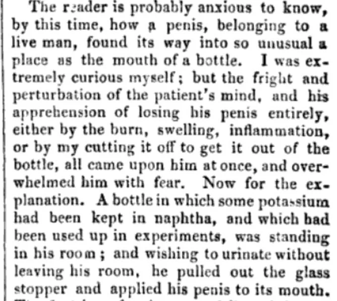 The Reader is probably Anxious to know by this time, have a penis, belonging to a live man, found its way into so unusual a place as the mouth of a bottle. I was extremely curious myself, but the fright and perturbation of the patient’s mind, and his apprehension of losing his penis entirely, either by the burn, swelling, inflammation, or by my cutting it off to get it out of the bottle, all came upon him at once, and overwhelmed him with a fear. Now for the explanation. Bottle in which some potassium had been kept in an apathy, and which had been used up in experiments, was standing in his room, and wishing to urinate without leaving his room, he pulled out the glass stopper, and applied his penis to its mouth.