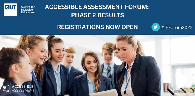 A banner with white text on blue, and then a picture of teachers and students collaborating together. The headline says
"ACCESSIBLE ASSESSMENT FORUM: PHASE 2 RESULTS
REGISTRATIONS NOW OPEN,"
and to the side is the Twitter logo with the hashtag #IEForum2023.
In the top-left corner is the QUT C4IE logo, with the text "Centre for Inclusive Education," and in the bottom-left corner is the Accessible Assessment logo, with the text "Accessible Assessment".