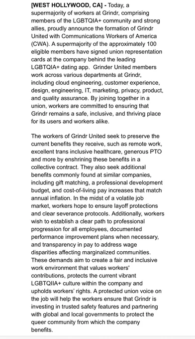[WEST HOLLYWOOD, CA] - Today, a supermajority of workers at Grindr, comprising members of the LGBTQIA  community and strong allies, proudly announce the formation of Grindr United with Communications Workers of America (CWA). A supermajority of the approximately 100 eligible members have signed union representation cards at the company behind the leading LGBTQIA  dating app.  Grinder United members work across various departments at Grindr, including cloud engineering, customer experience, design, engineering, IT, marketing, privacy, product, and quality assurance. By joining together in a union, workers are committed to ensuring that Grindr remains a safe, inclusive, and thriving place for its users and workers alike.