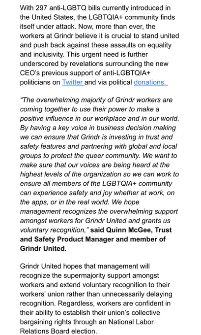 With 297 anti-LGBTQ bills currently introduced in the United States, the LGBTQIA  community finds itself under attack. Now, more than ever, the workers at Grindr believe it is crucial to stand united and push back against these assaults on equality and inclusivity. This urgent need is further underscored by revelations surrounding the new CEO’s previous support of anti-LGBTQIA  politicians on Twitter and via political donations.