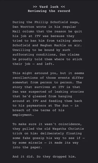 During the Phillip Schofield saga, Dan Wootton wrote in his regular Mail column that the reason he quit his job at ITV was because they tried to ban him from talking about Schofield and Meghan Markle on air. Unwilling to be bound by such suffocating conditions, Dan claims he proudly told them where to stick their job – and left.

This might astound you, but it seems recollections of those events differ somewhat from person to person. The story that survives at ITV is that Dan was suspected of leaking stories that he'd gleaned from hanging around at ITV and feeding them back to his paymasters at The Sun – in breach of the terms of his employment.

To make sure it wasn't coincidence, they pulled the old Wagatha Christie trick on him: deliberately floating some fake gossip his way to see if – by some miracle – it made its way into the paper.

And it did. So they dropped him.
