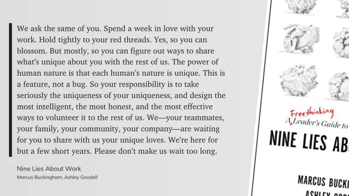 Book Quote from "Nine Lies About Work". 

Text: We ask the same of you. Spend a week in love with your work. Hold tightly to your red threads. Yes, so you can blossom. But mostly, so you can figure out ways to share what’s unique about you with the rest of us. The power of human nature is that each human’s nature is unique. This is a feature, not a bug. So your responsibility is to take seriously the uniqueness of your uniqueness, and design the most intelligent, the most honest, and the most effective ways to volunteer it to the rest of us. We—your teammates, your family, your community, your company—are waiting for you to share with us your unique loves. We’re here for but a few short years. Please don’t make us wait too long.