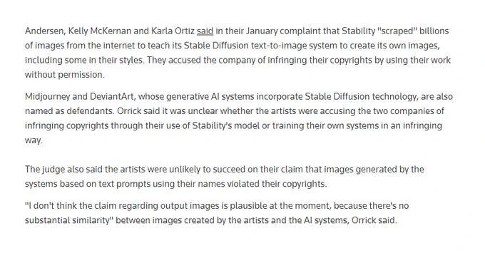 Andersen, Kelly McKernan and Karla Ortiz said in their January complaint that Stability "scraped" billions of images from the internet to teach its Stable Diffusion text-to-image system to create its own images, including some in their styles. They accused the company of infringing their copyrights by using their work without permission.

…

The judge also said the artists were unlikely to succeed on their claim that images generated by the systems based on text prompts using their names violated their copyrights.

"I don't think the claim regarding output images is plausible at the moment, because there's no substantial similarity" between images created by the artists and the AI systems, Orrick said.