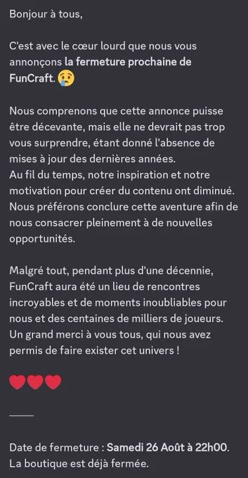 Bonjour à tous,

C'est avec le cœur lourd que nous vous annonçons la fermeture prochaine de FunCraft.

Nous comprenons que cette annonce puisse être décevante, mais elle ne devrait pas trop vous surprendre, étant donné l'absence de mises à jour des dernières années.
Au fil du temps, notre inspiration et notre motivation pour créer du contenu ont diminué. Nous préférons conclure cette aventure afin de nous consacrer pleinement à de nouvelles opportunités.

Malgré tout, pendant plus d'une décennie, FunCraft aura été un lieu de rencontres incroyables et de moments inoubliables pour nous et des centaines de milliers de joueurs.
Un grand merci à vous tous, qui nous avez permis de faire exister cet univers !

-

Date de fermeture : Samedi 26 Août à 22h00.
La boutique est déjà fermée.