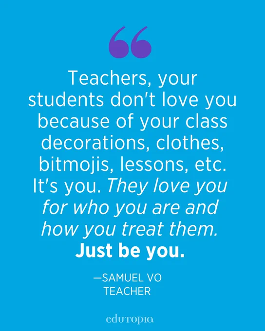 Teachers, your students don't love you because of your class decorations, clothes, bitmojis, lessons, etc. It's you. They love you for who you are and how you treat them. Just be you. —Samuel Vo, Teacher