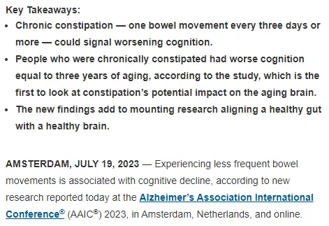 Key Takeaways:
Chronic constipation — one bowel movement every three days or more — could signal worsening cognition.
People who were chronically constipated had worse cognition equal to three years of aging, according to the study, which is the first to look at constipation’s potential impact on the aging brain.
The new findings add to mounting research aligning a healthy gut with a healthy brain.
AMSTERDAM, JULY 19, 2023 — Experiencing less frequent bowel movements is associated with cognitive decline, according to new research reported today at the Alzheimer’s Association International Conference® (AAIC®) 2023, in Amsterdam, Netherlands, and online.