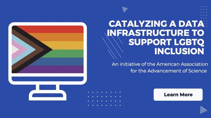 Blue background with a graphic of computer screen with a pride flag. Text reads "Catalyzing a Data Infrastructure to Support LGBTQ Inclusion. An initiative of the American Association of the Advancement of Science." There is white "Learn More" button below.