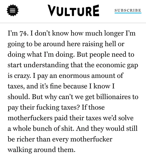 Screenshot of Vulture news story, quoting Samuel L. Jackson:

I’m 74. I don’t know how much longer I’m going to be around here raising hell or doing what I’m doing. But people need to start understanding that the economic gap is crazy. I pay an enormous amount of taxes, and it’s fine because I know I should. But why can’t we get billionaires to pay their fucking taxes? If those motherfuckers paid their taxes we’d solve a whole bunch of shit. And they would still be richer than every motherfucker walking around them.